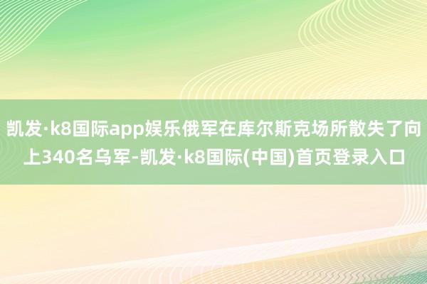 凯发·k8国际app娱乐俄军在库尔斯克场所散失了向上340名乌军-凯发·k8国际(中国)首页登录入口