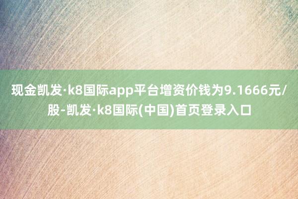 现金凯发·k8国际app平台增资价钱为9.1666元/股-凯发·k8国际(中国)首页登录入口