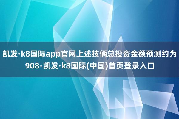 凯发·k8国际app官网上述技俩总投资金额预测约为908-凯发·k8国际(中国)首页登录入口