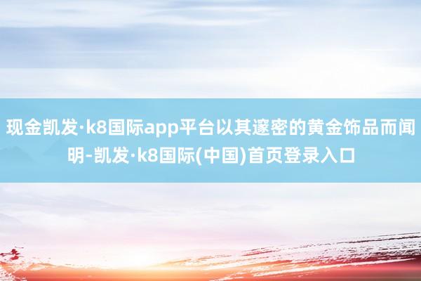 现金凯发·k8国际app平台以其邃密的黄金饰品而闻明-凯发·k8国际(中国)首页登录入口