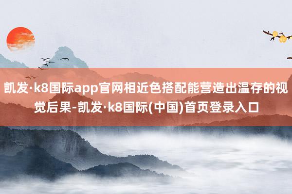 凯发·k8国际app官网相近色搭配能营造出温存的视觉后果-凯发·k8国际(中国)首页登录入口