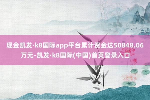 现金凯发·k8国际app平台累计资金达50848.06万元-凯发·k8国际(中国)首页登录入口