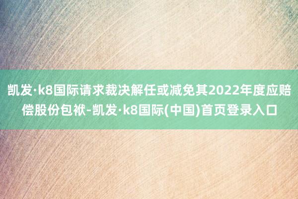 凯发·k8国际请求裁决解任或减免其2022年度应赔偿股份包袱-凯发·k8国际(中国)首页登录入口