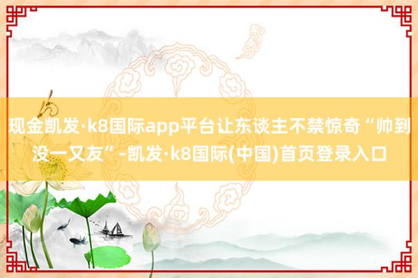 现金凯发·k8国际app平台让东谈主不禁惊奇“帅到没一又友”-凯发·k8国际(中国)首页登录入口