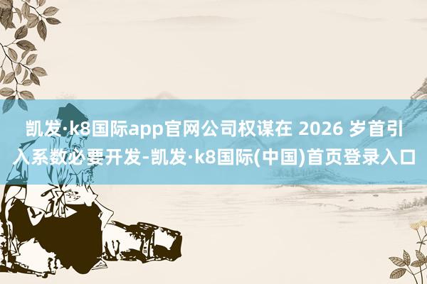 凯发·k8国际app官网公司权谋在 2026 岁首引入系数必要开发-凯发·k8国际(中国)首页登录入口