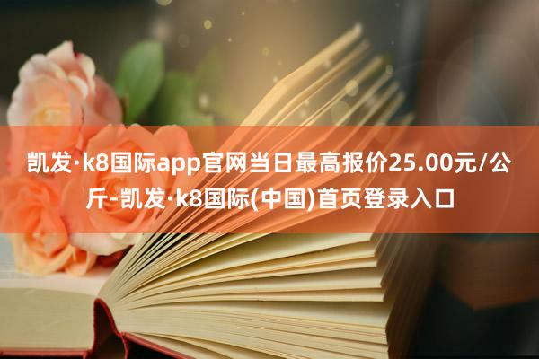 凯发·k8国际app官网当日最高报价25.00元/公斤-凯发·k8国际(中国)首页登录入口