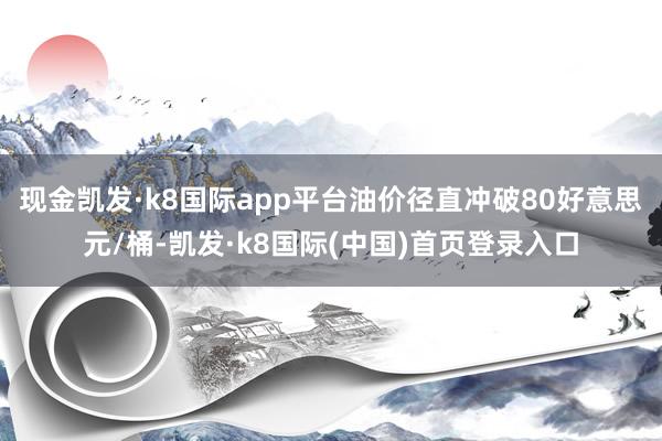 现金凯发·k8国际app平台油价径直冲破80好意思元/桶-凯发·k8国际(中国)首页登录入口