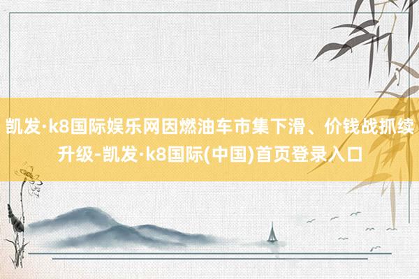 凯发·k8国际娱乐网因燃油车市集下滑、价钱战抓续升级-凯发·k8国际(中国)首页登录入口