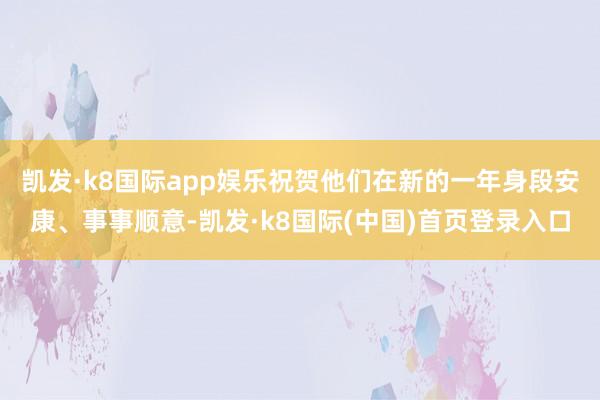 凯发·k8国际app娱乐祝贺他们在新的一年身段安康、事事顺意-凯发·k8国际(中国)首页登录入口