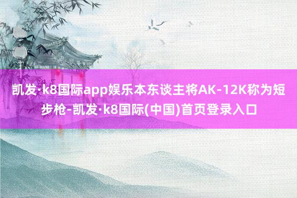 凯发·k8国际app娱乐本东谈主将AK-12K称为短步枪-凯发·k8国际(中国)首页登录入口