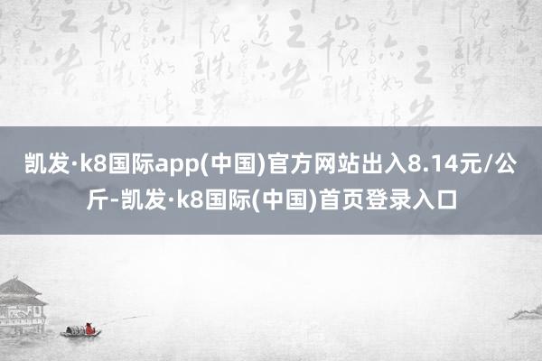 凯发·k8国际app(中国)官方网站出入8.14元/公斤-凯发·k8国际(中国)首页登录入口