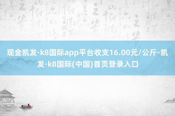 现金凯发·k8国际app平台收支16.00元/公斤-凯发·k8国际(中国)首页登录入口