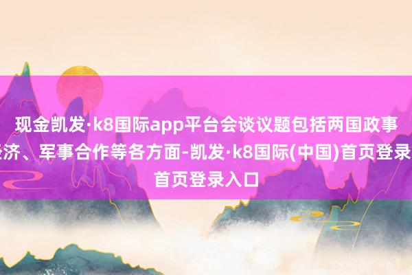 现金凯发·k8国际app平台会谈议题包括两国政事、经济、军事合作等各方面-凯发·k8国际(中国)首页登录入口