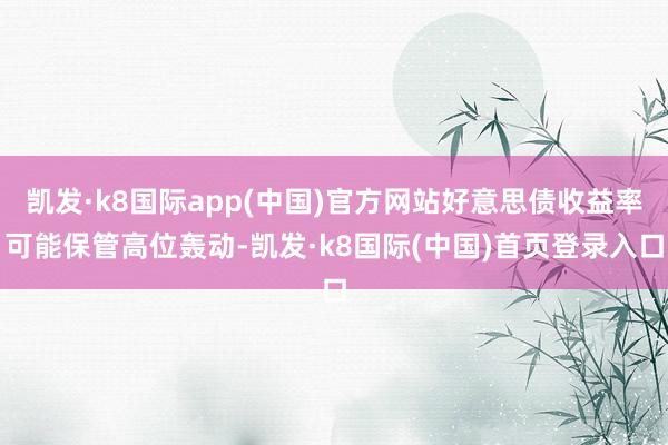 凯发·k8国际app(中国)官方网站好意思债收益率可能保管高位轰动-凯发·k8国际(中国)首页登录入口